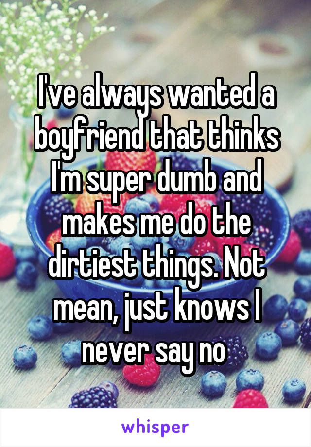 I've always wanted a boyfriend that thinks I'm super dumb and makes me do the dirtiest things. Not mean, just knows I never say no 