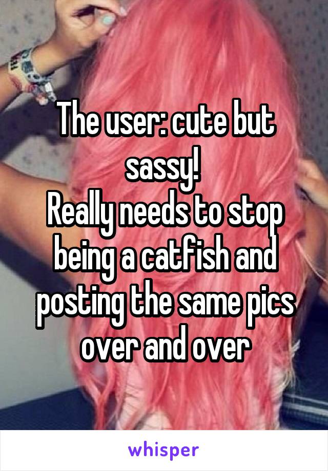 The user: cute but sassy! 
Really needs to stop being a catfish and posting the same pics over and over
