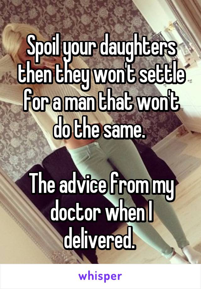Spoil your daughters then they won't settle for a man that won't do the same. 

The advice from my doctor when I delivered. 