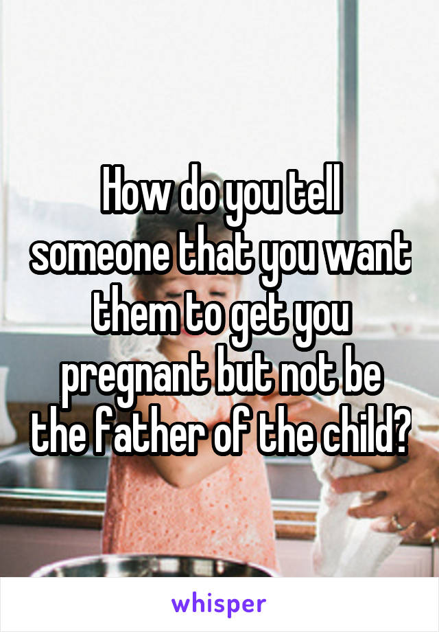 How do you tell someone that you want them to get you pregnant but not be the father of the child?