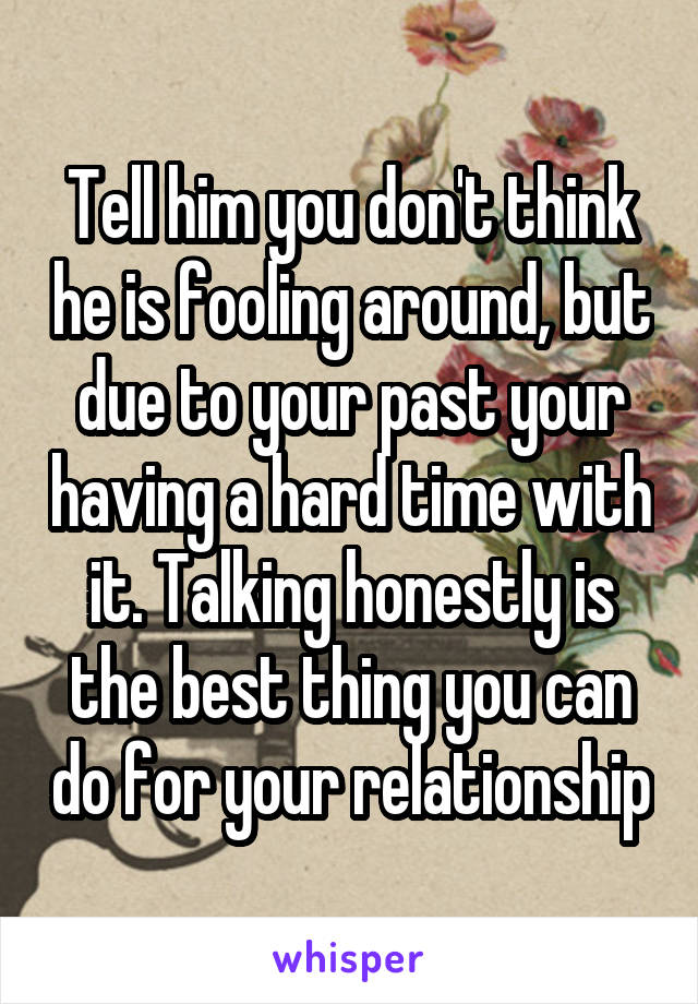Tell him you don't think he is fooling around, but due to your past your having a hard time with it. Talking honestly is the best thing you can do for your relationship