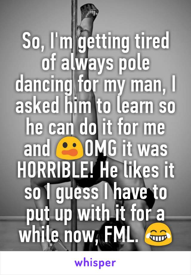 So, I'm getting tired of always pole dancing for my man, I asked him to learn so he can do it for me and 😲OMG it was HORRIBLE! He likes it so I guess I have to put up with it for a while now, FML. 😂