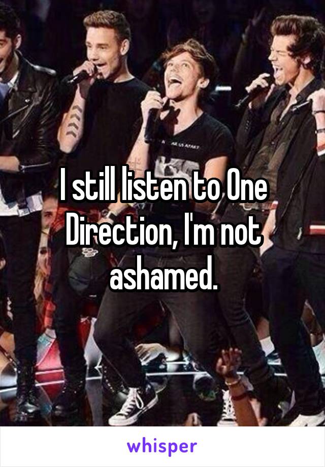 I still listen to One Direction, I'm not ashamed.