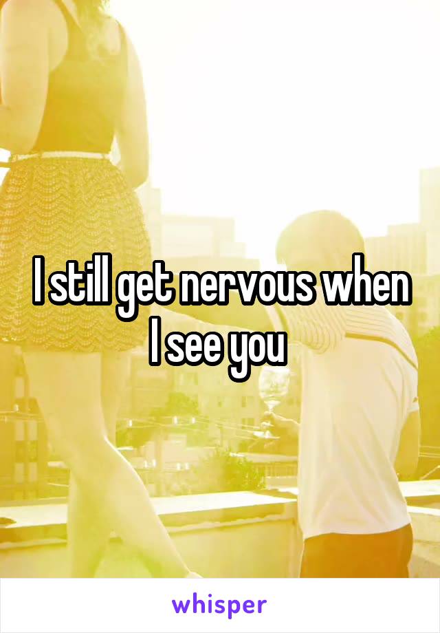 I still get nervous when I see you 