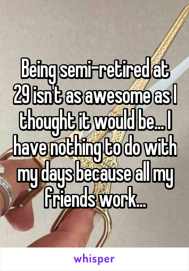 Being semi-retired at 29 isn't as awesome as I thought it would be... I have nothing to do with my days because all my friends work...