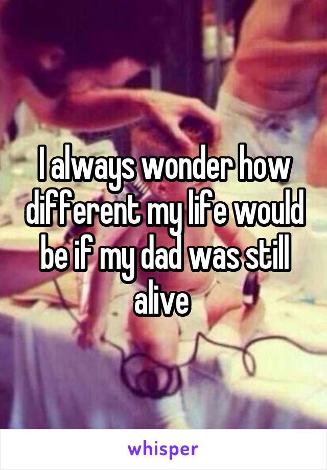 I always wonder how different my life would be if my dad was still alive 