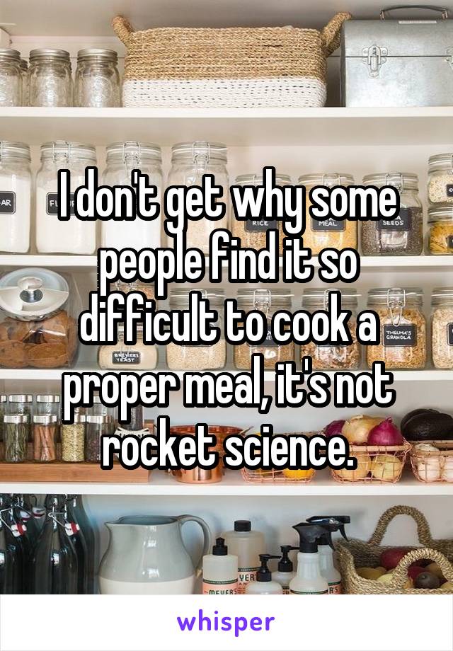 I don't get why some people find it so difficult to cook a proper meal, it's not rocket science.