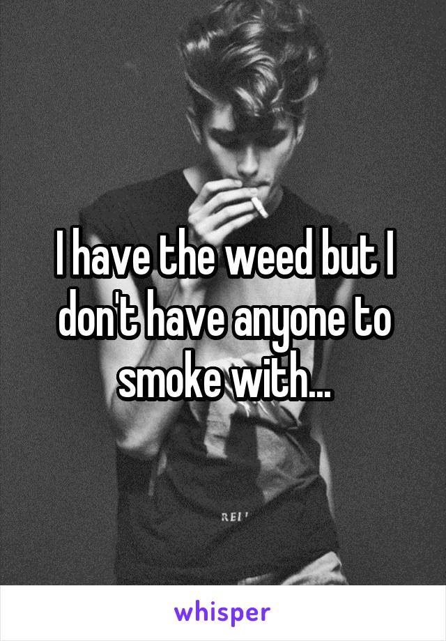 I have the weed but I don't have anyone to smoke with...