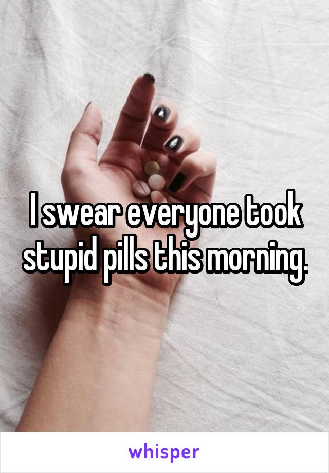 I swear everyone took stupid pills this morning.