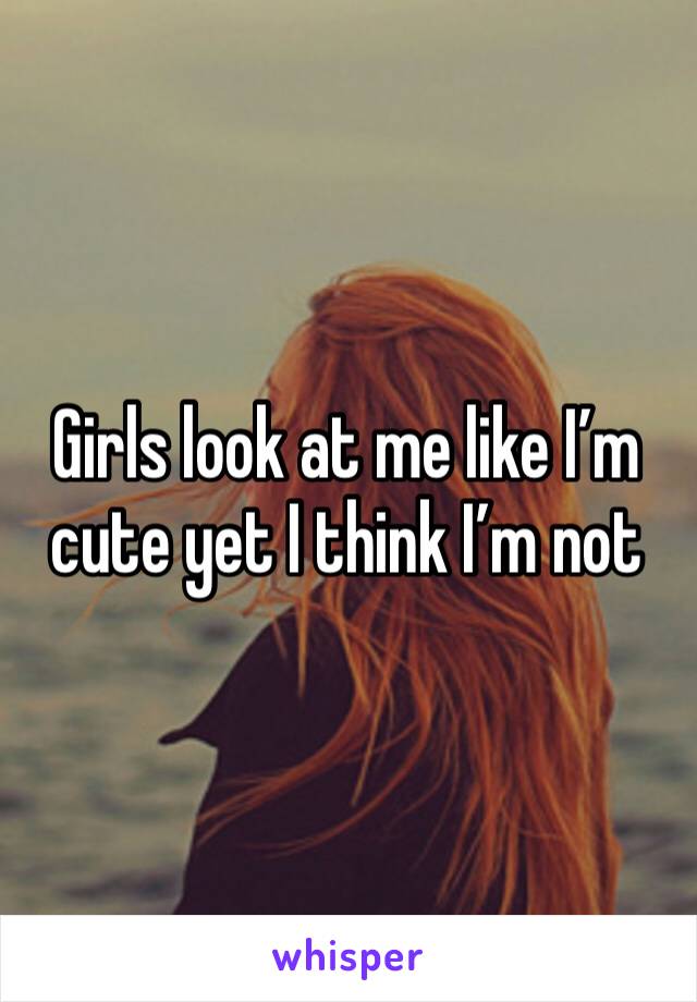 Girls look at me like I’m cute yet I think I’m not