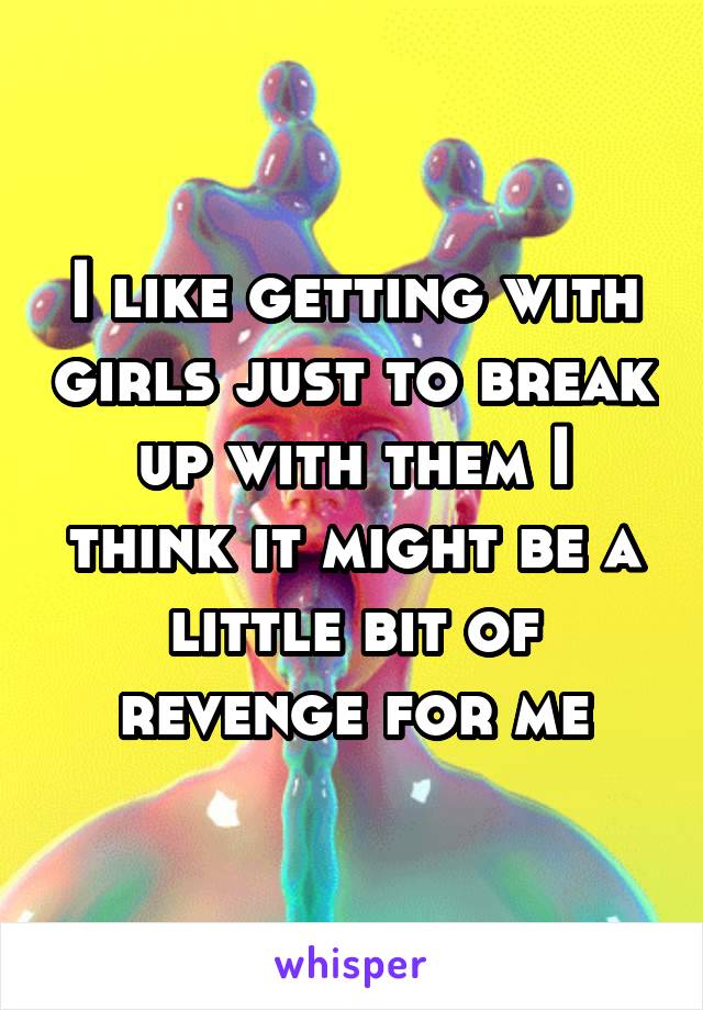 I like getting with girls just to break up with them I think it might be a little bit of revenge for me