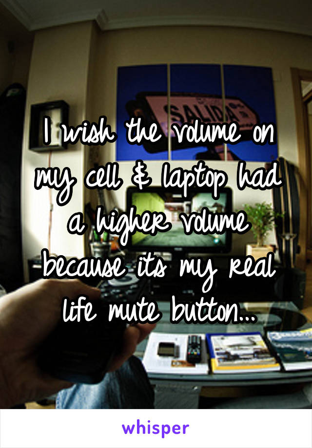 I wish the volume on my cell & laptop had a higher volume because its my real life mute button...