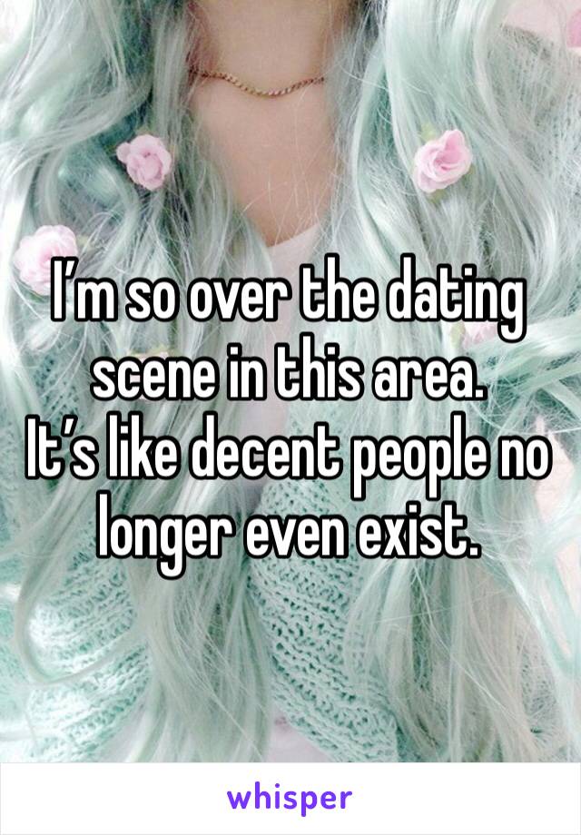 I’m so over the dating scene in this area.
It’s like decent people no longer even exist.