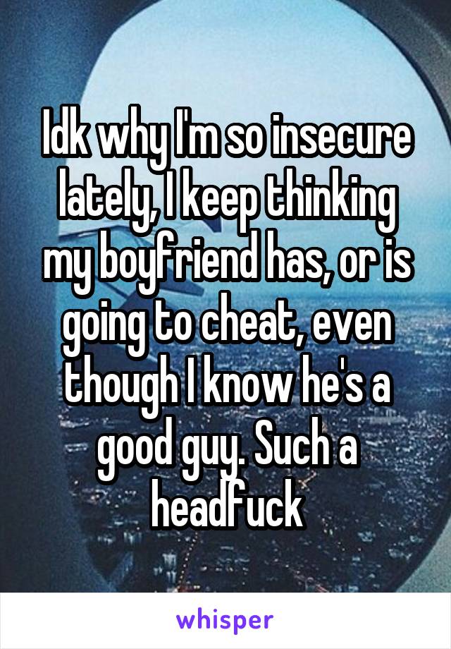 Idk why I'm so insecure lately, I keep thinking my boyfriend has, or is going to cheat, even though I know he's a good guy. Such a headfuck