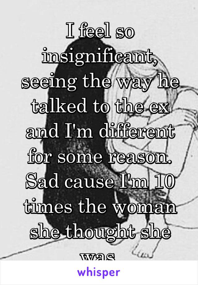 I feel so insignificant, seeing the way he talked to the ex and I'm different for some reason. Sad cause I'm 10 times the woman she thought she was.