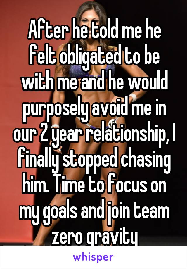 After he told me he felt obligated to be with me and he would purposely avoid me in our 2 year relationship, I finally stopped chasing him. Time to focus on my goals and join team zero gravity