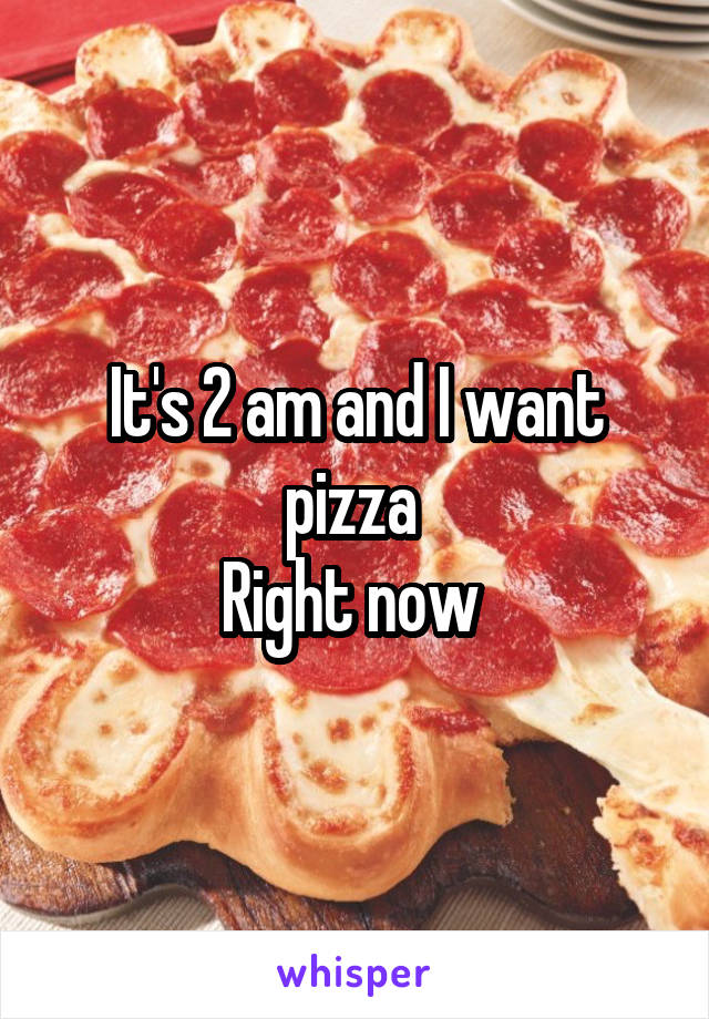 It's 2 am and I want pizza 
Right now 