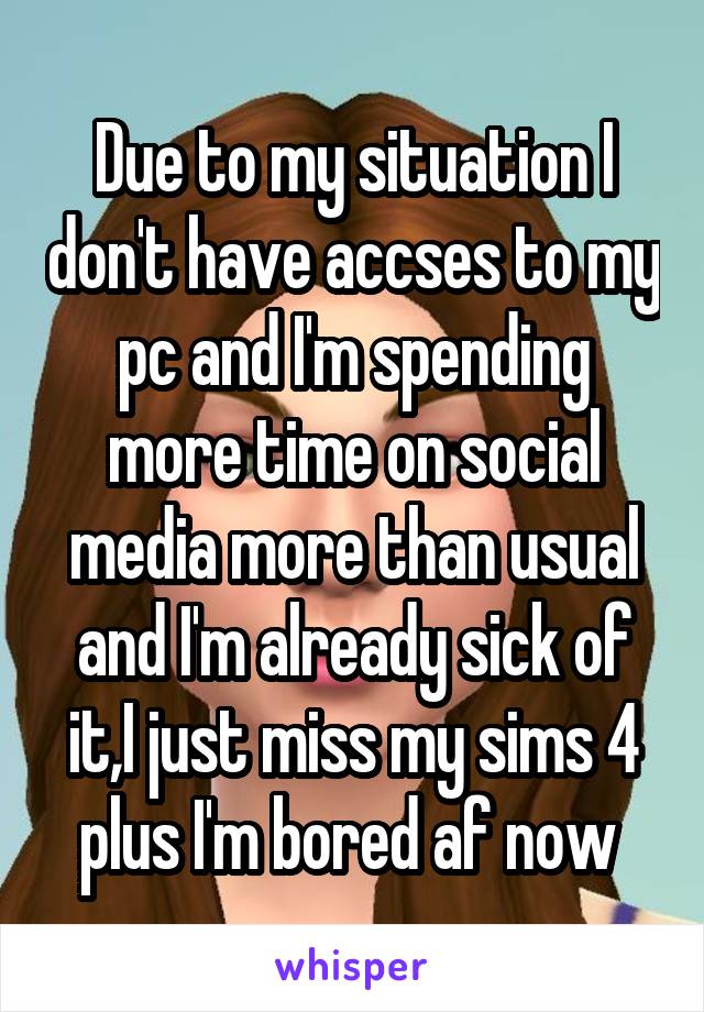 Due to my situation I don't have accses to my pc and I'm spending more time on social media more than usual and I'm already sick of it,I just miss my sims 4 plus I'm bored af now 