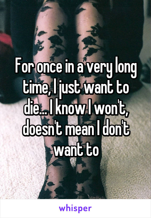 For once in a very long time, I just want to die... I know I won't, doesn't mean I don't want to