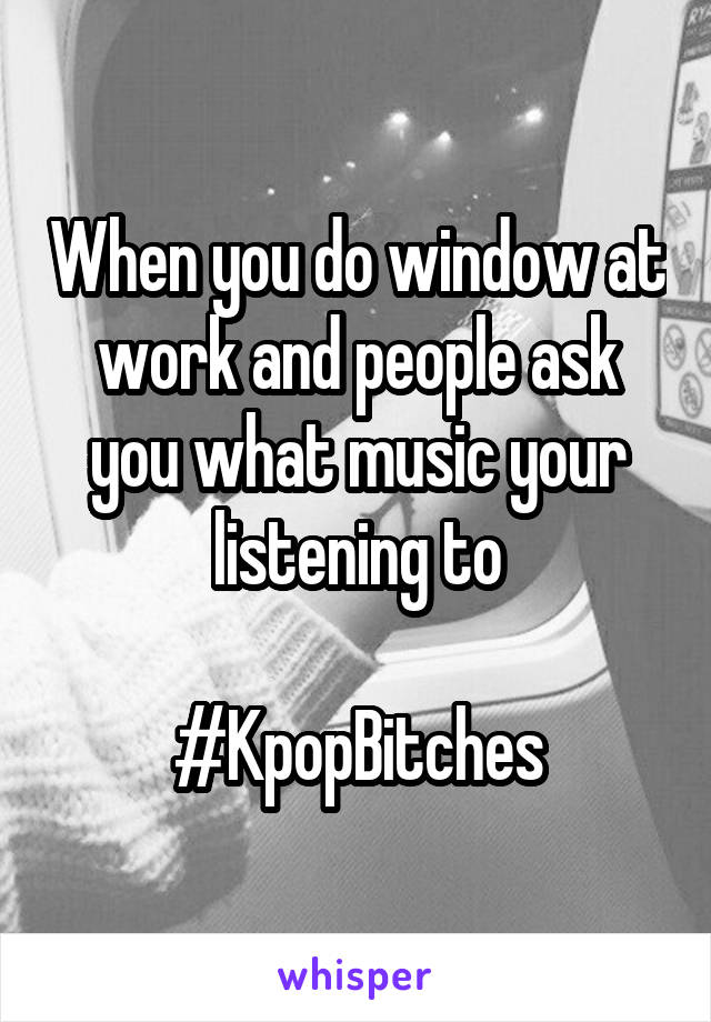 When you do window at work and people ask you what music your listening to

#KpopBitches