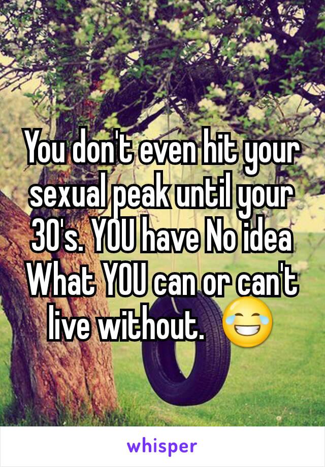 You don't even hit your sexual peak until your 30's. YOU have No idea What YOU can or can't live without.  😂