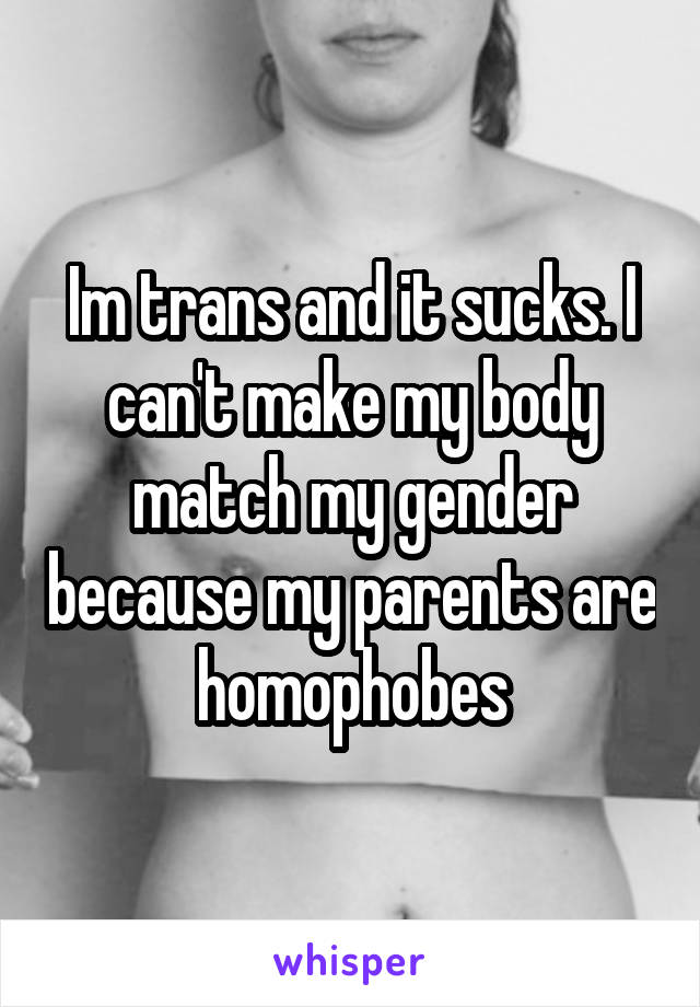 Im trans and it sucks. I can't make my body match my gender because my parents are homophobes