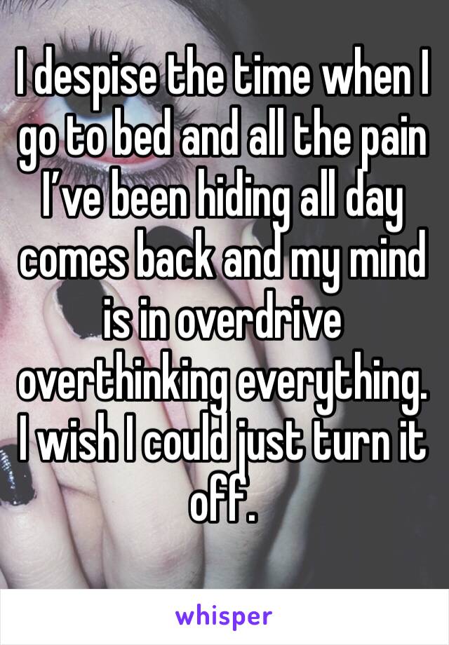 I despise the time when I go to bed and all the pain I’ve been hiding all day comes back and my mind is in overdrive overthinking everything. I wish I could just turn it off. 