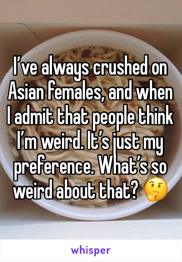 I’ve always crushed on Asian females, and when I admit that people think I’m weird. It’s just my preference. What’s so weird about that? 🤔