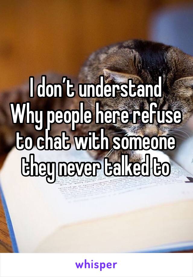 I don’t understand 
Why people here refuse to chat with someone they never talked to