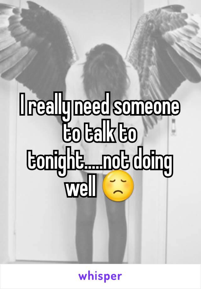 I really need someone to talk to tonight.....not doing  well 😞