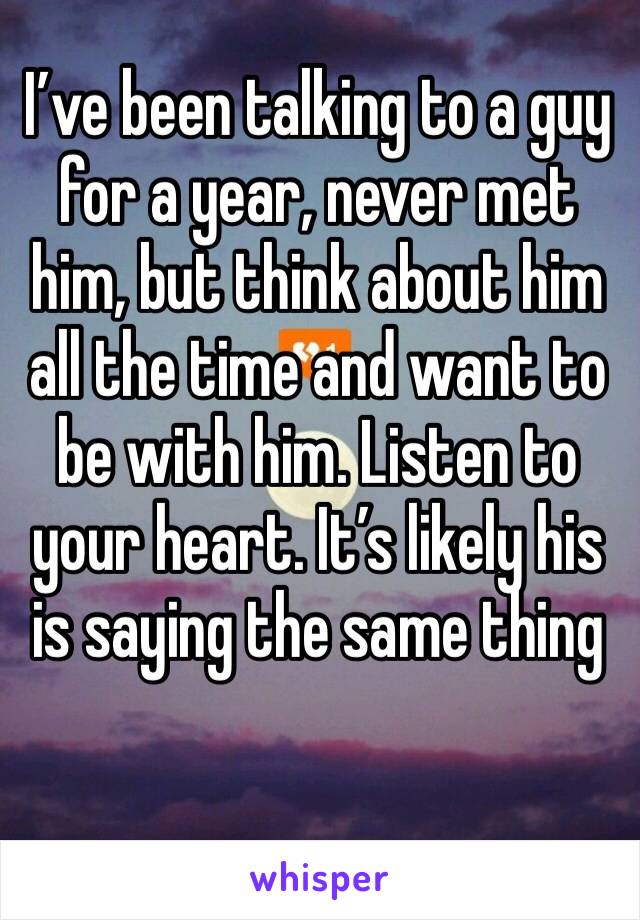 I’ve been talking to a guy for a year, never met him, but think about him all the time and want to be with him. Listen to your heart. It’s likely his is saying the same thing