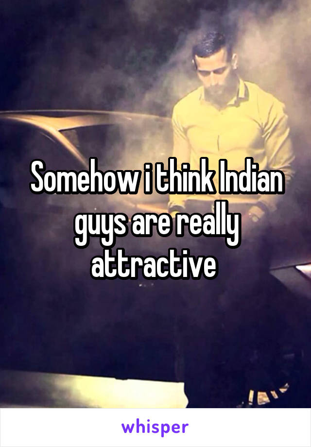 Somehow i think Indian guys are really attractive 