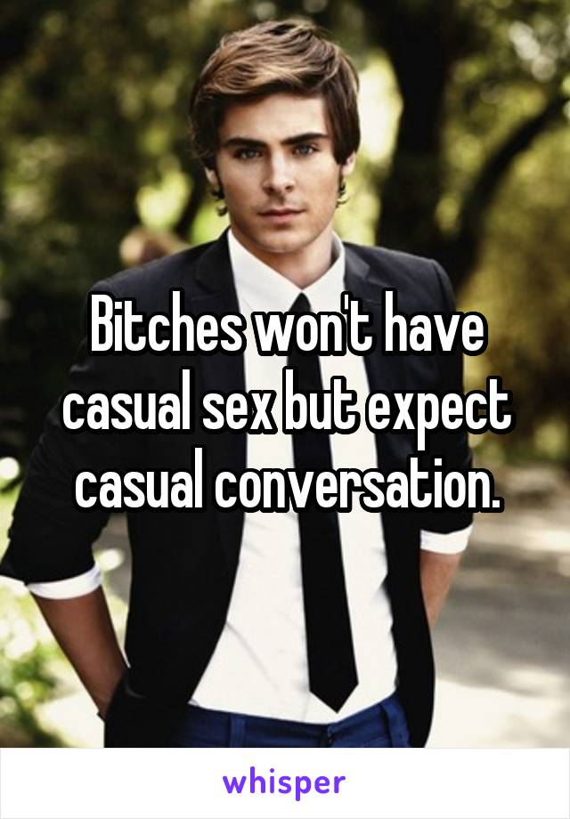 Bitches won't have casual sex but expect casual conversation.