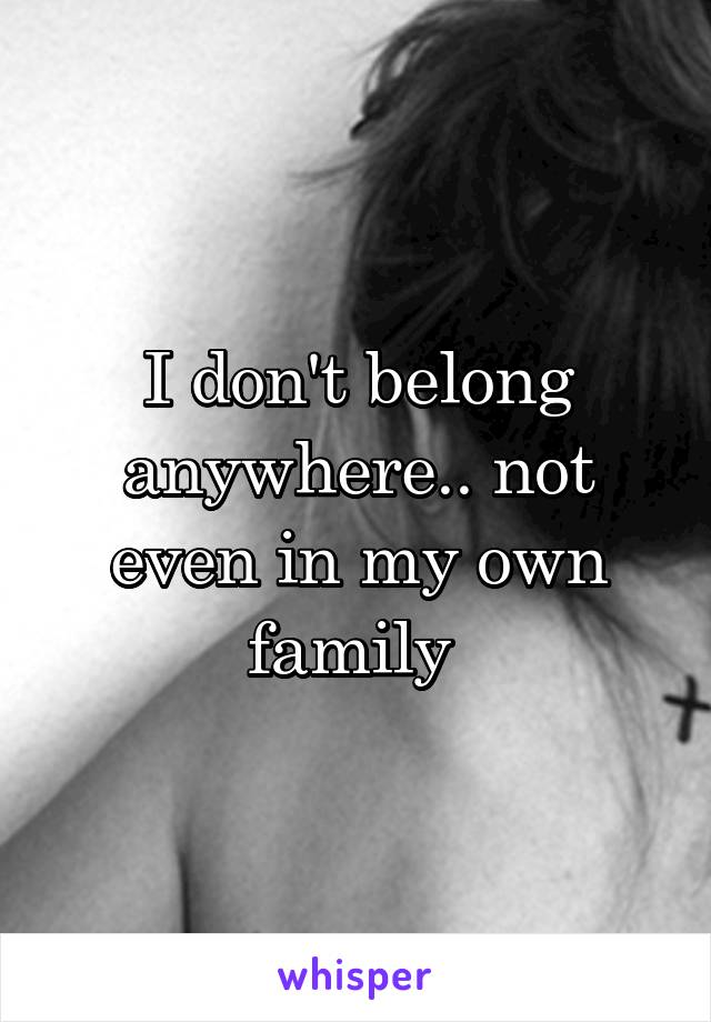 I don't belong anywhere.. not even in my own family 