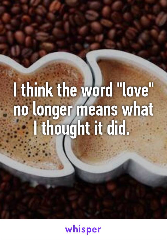 I think the word "love" no longer means what I thought it did. 
