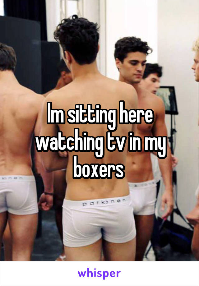 Im sitting here watching tv in my boxers 