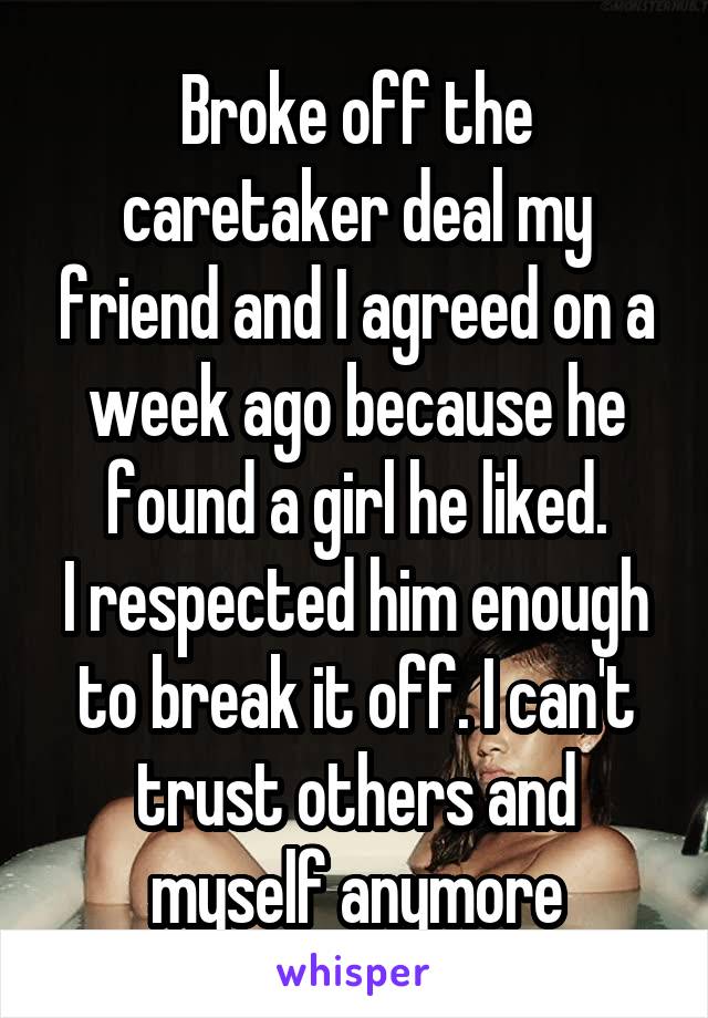 Broke off the caretaker deal my friend and I agreed on a week ago because he found a girl he liked.
I respected him enough to break it off. I can't trust others and myself anymore