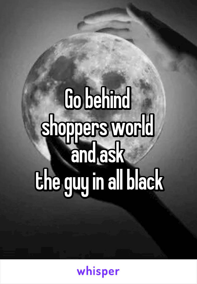 Go behind 
shoppers world 
and ask 
the guy in all black