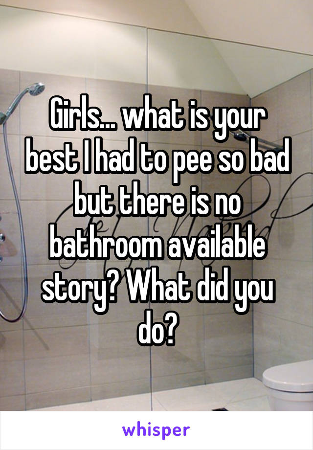 Girls... what is your best I had to pee so bad but there is no bathroom available story? What did you do?