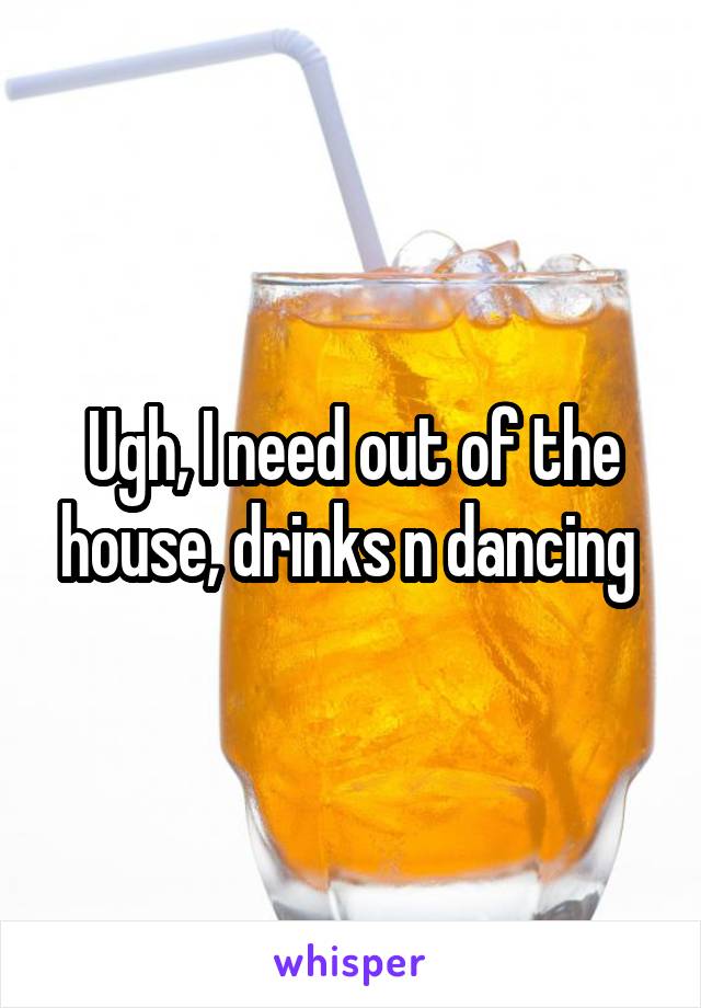 Ugh, I need out of the house, drinks n dancing 