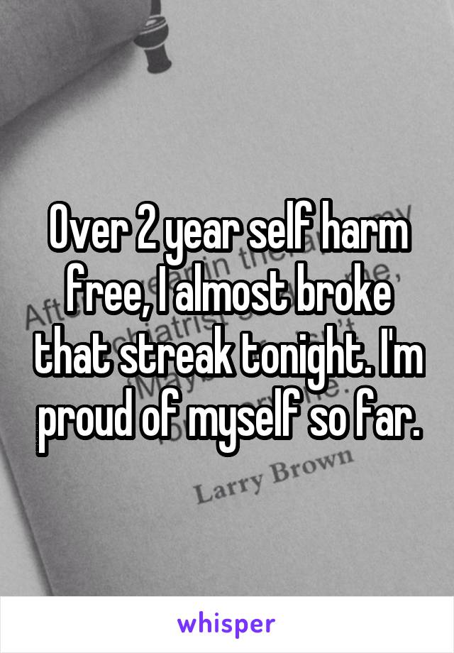 Over 2 year self harm free, I almost broke that streak tonight. I'm proud of myself so far.