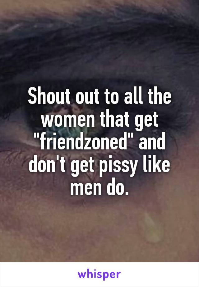 Shout out to all the women that get "friendzoned" and don't get pissy like men do.