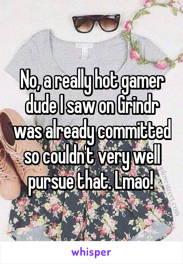 No, a really hot gamer dude I saw on Grindr was already committed so couldn't very well pursue that. Lmao! 
