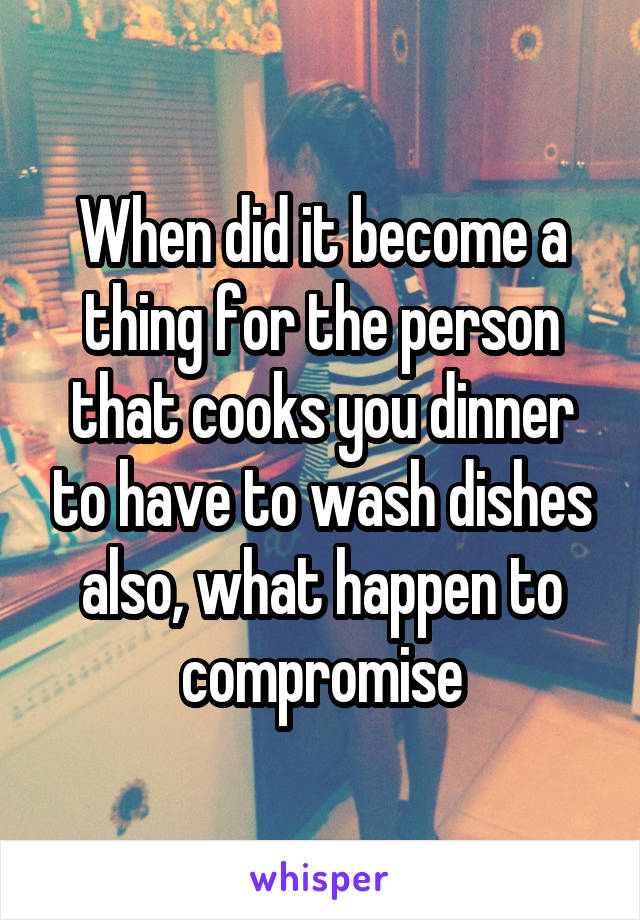 When did it become a thing for the person that cooks you dinner to have to wash dishes also, what happen to compromise