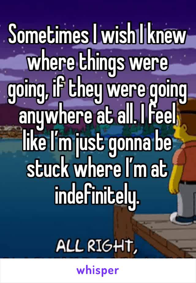 Sometimes I wish I knew where things were going, if they were going anywhere at all. I feel like I’m just gonna be stuck where I’m at indefinitely. 