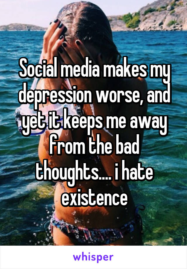 Social media makes my depression worse, and yet it keeps me away from the bad thoughts.... i hate existence
