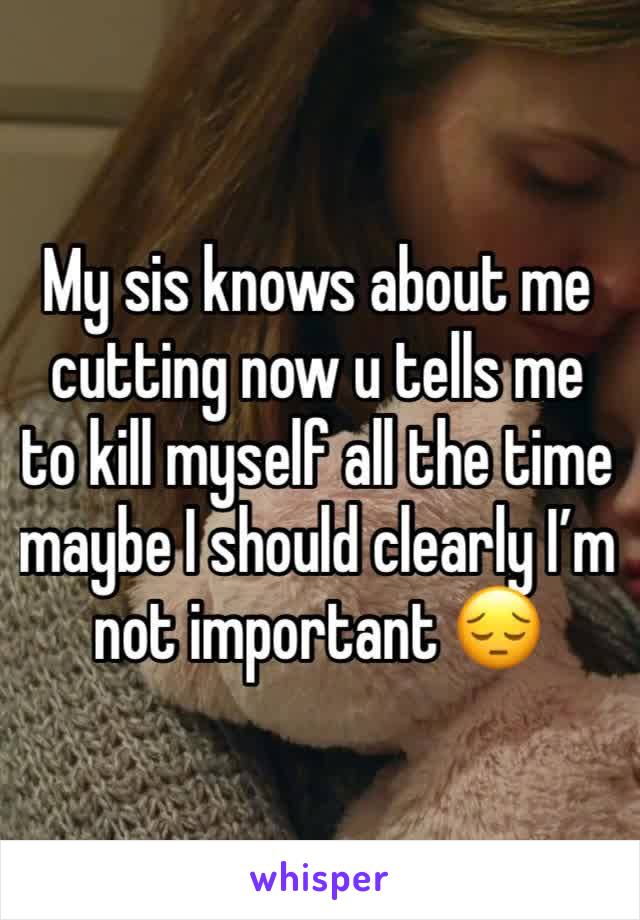 My sis knows about me cutting now u tells me to kill myself all the time maybe I should clearly I’m not important 😔
