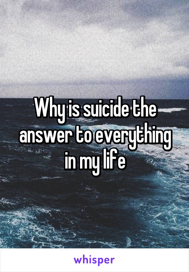 Why is suicide the answer to everything in my life