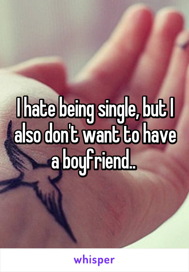 I hate being single, but I also don't want to have a boyfriend.. 