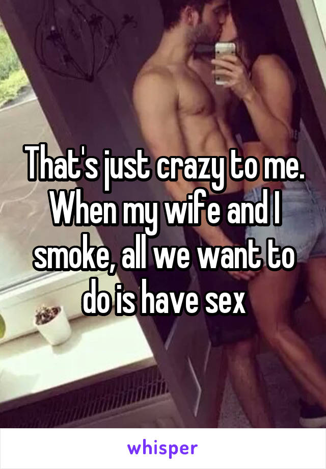 That's just crazy to me. When my wife and I smoke, all we want to do is have sex